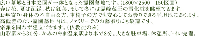 広い墓域と日本庭園が一体となった霊園墓地です。（1800×2500 150区画）
春は花、夏は深緑、秋は紅葉、そして冬には霊峰蔵王の雪化粧を眺望できます。
お年寄り・身体の不自由な方、車椅子の方でも安心してお参りできる平坦地にあります。
高低差のない霊園墓地内は、ファミリーでのお墓参りにも最適です。
宗派を問わず建立できます。（仏教徒のみ）
山形駅から30分、かみのやま温泉駅より車で8分。大きな駐車場、休憩所、トイレ完備。