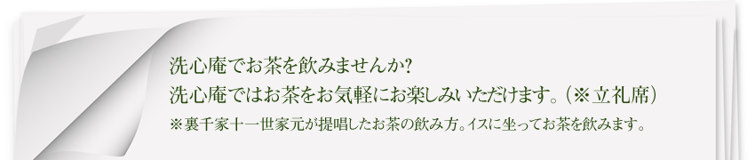 洗心庵でお茶を飲みませんか?
洗心庵ではお茶をお気軽にお楽しみいただけます。(※立礼席)
※裏千家十一世家元が提唱したお茶の飲み方。イスに坐ってお茶を飲みます。